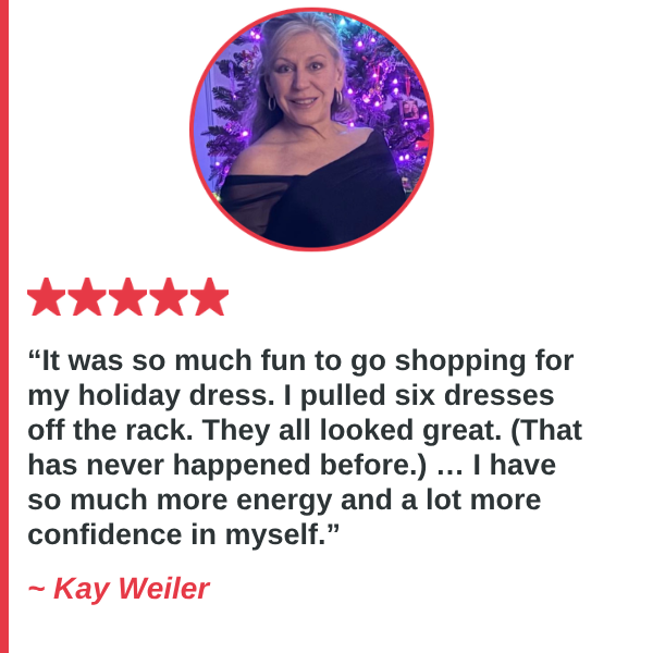 Kay Weiler — It was so much fun to go shopping for my holiday dress. I pulled six dresses off the rack. They all looked great. (That has never happened before.) … I have so much more energy and a lot more confidence in myself.