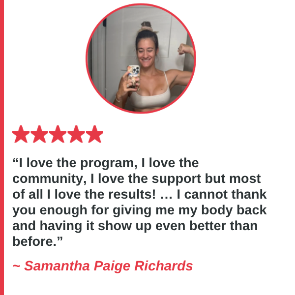 Samantha Paige Richards — I love the program, I love the community, I love the support but most of all I love the results! … I cannot thank you enough for giving me my body back and having it show up even better than before.